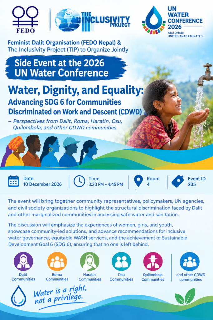 FEDO and The Inclusivity Project (TIP) to Co-Organize a Side Event at the 2026 UN Water Conference The Feminist Dalit Organisation (FEDO Nepal) and The Inclusivity Project (TIP) will jointly organize a side event titled “Water, Dignity, and Equality: Advancing SDG 6 for Communities Discriminated on Work and Descent (CDWD)” at the 2026 UN Water Conference in Abu Dhabi, United Arab Emirates. Scheduled for 10 December 2026, from 3:30 PM to 4:45 PM in Room 4 (Event ID: 235), the event will highlight the structural discrimination faced by Dalit and other marginalized communities in accessing safe water and sanitation.